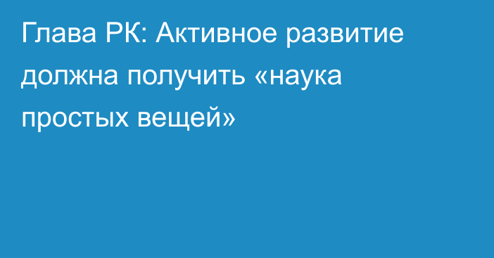 Глава РК: Активное развитие должна получить «наука простых вещей»