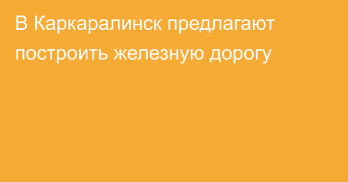 В Каркаралинск предлагают построить железную дорогу