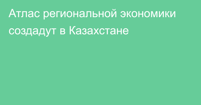 Атлас региональной экономики создадут в Казахстане