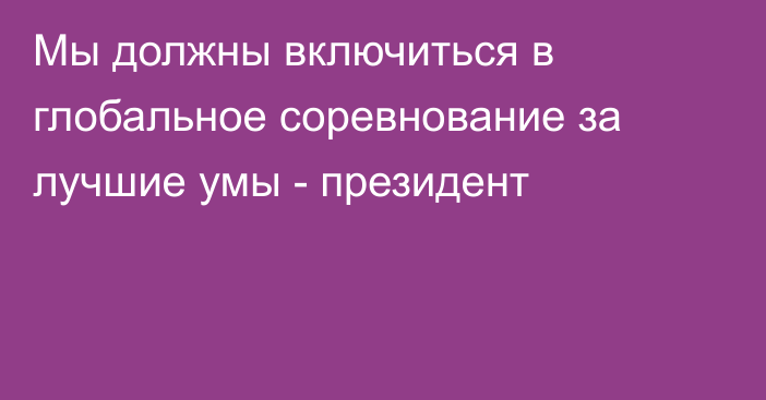 Мы должны включиться в глобальное соревнование за лучшие умы - президент