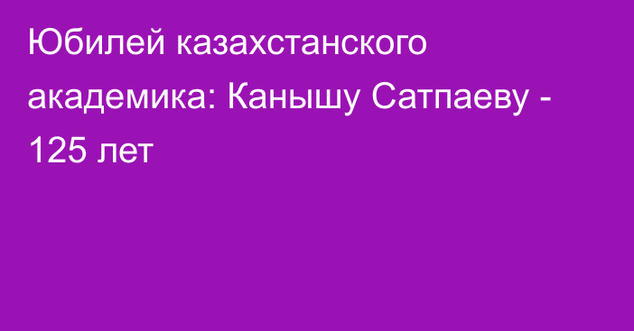 Юбилей казахстанского академика: Канышу Сатпаеву - 125 лет