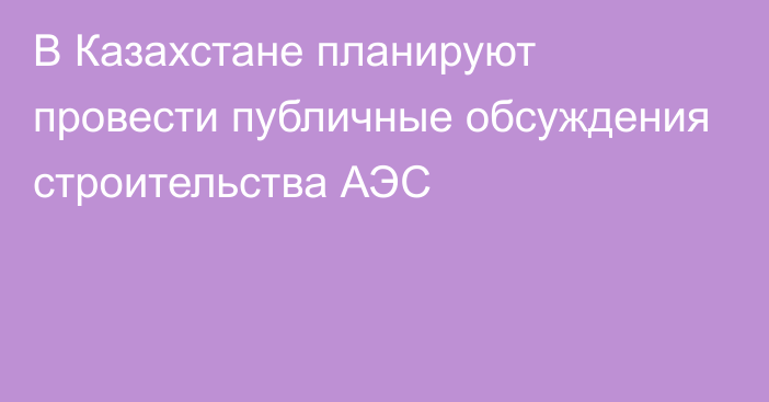 В Казахстане планируют провести публичные обсуждения строительства АЭС