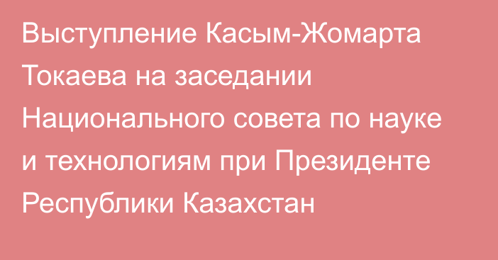 Выступление Касым-Жомарта Токаева на заседании Национального совета по науке и технологиям при Президенте Республики Казахстан