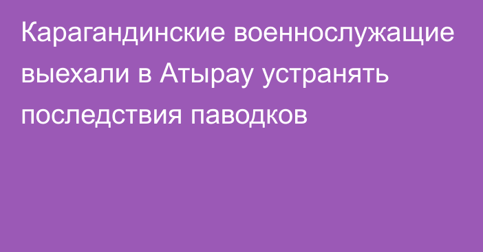 Карагандинские военнослужащие выехали в Атырау устранять последствия паводков