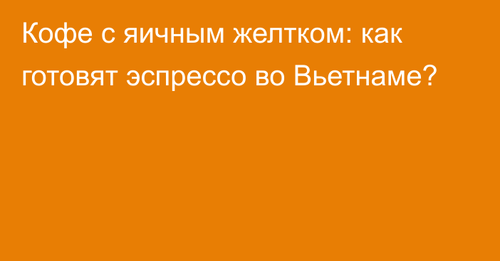 Кофе с яичным желтком: как готовят эспрессо во Вьетнаме?