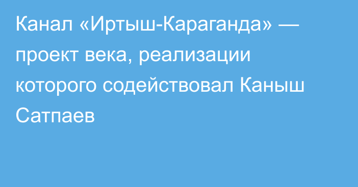 Канал «Иртыш-Караганда» — проект века, реализации которого содействовал Каныш Сатпаев