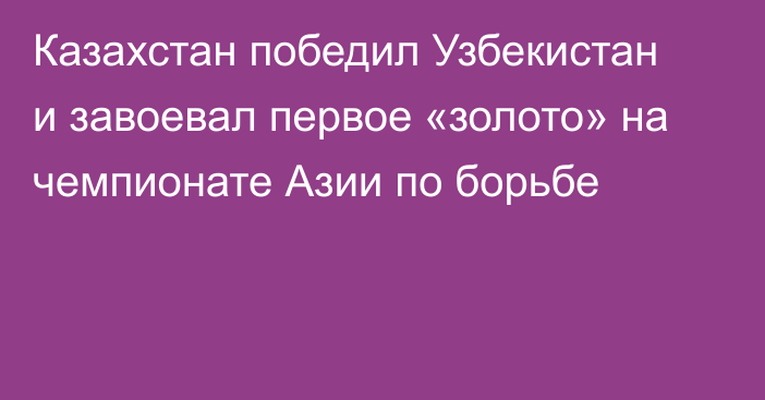 Казахстан победил Узбекистан и завоевал первое «золото» на чемпионате Азии по борьбе