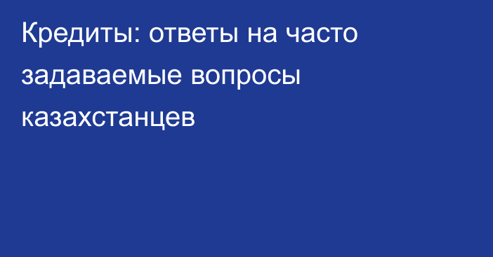 Кредиты: ответы  на часто задаваемые вопросы казахстанцев