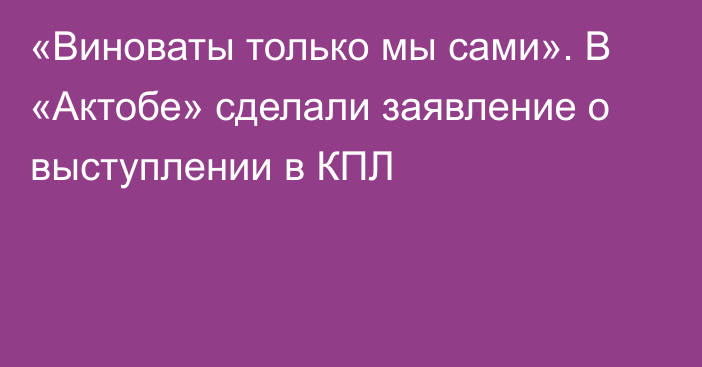 «Виноваты только мы сами». В «Актобе» сделали заявление о выступлении в КПЛ