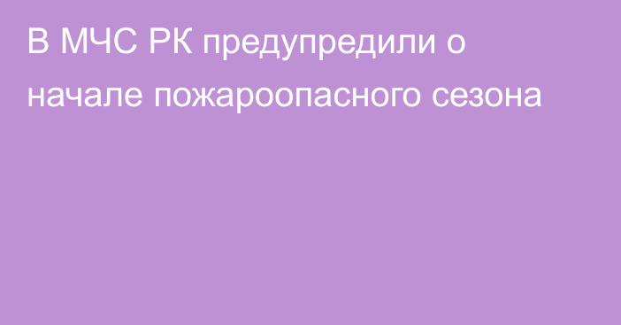 В МЧС РК предупредили о начале пожароопасного сезона