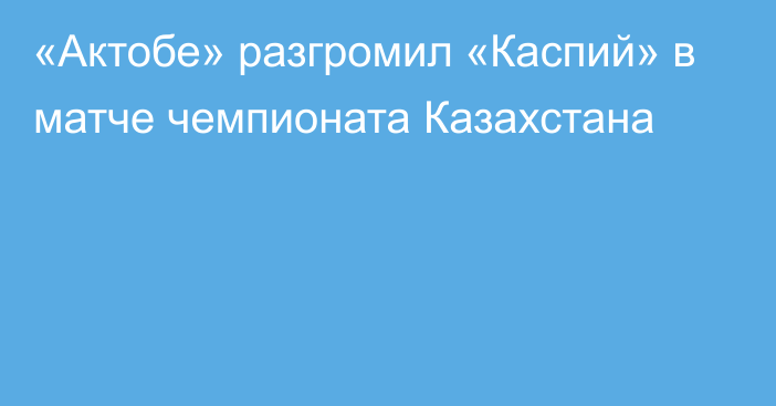 «Актобе» разгромил «Каспий» в матче чемпионата Казахстана