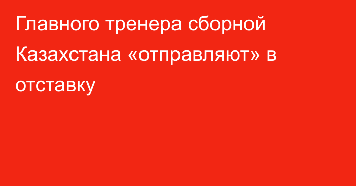 Главного тренера сборной Казахстана «отправляют» в отставку