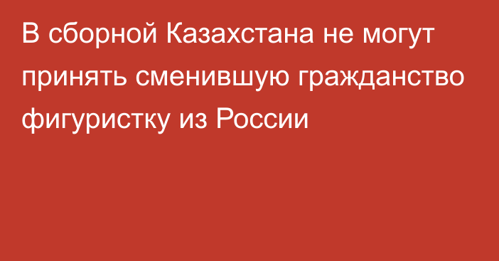 В сборной Казахстана не могут принять сменившую гражданство фигуристку из России