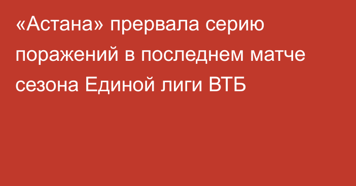 «Астана» прервала серию поражений в последнем матче сезона Единой лиги ВТБ