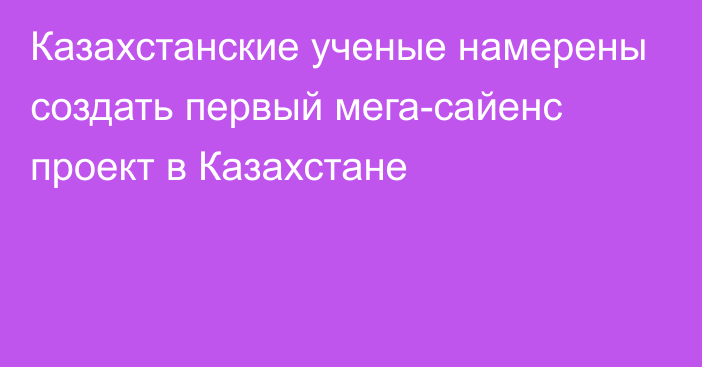 Казахстанские ученые намерены создать первый мега-сайенс проект в Казахстане