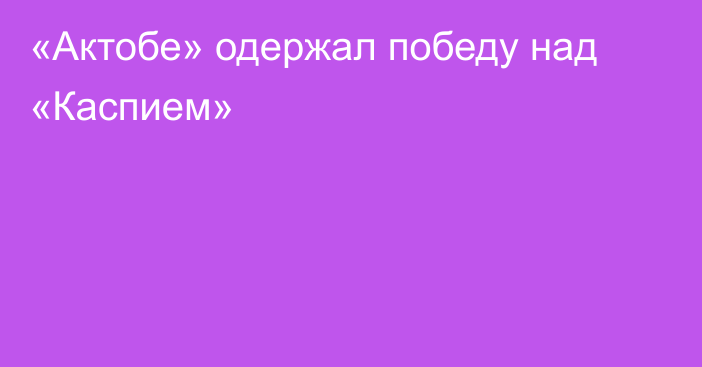 «Актобе» одержал победу над «Каспием»