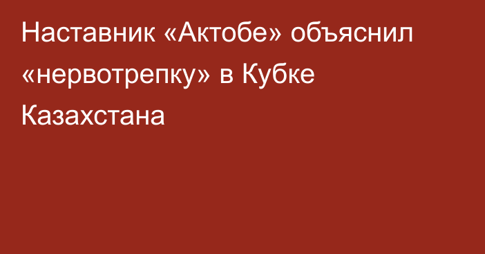 Наставник «Актобе» объяснил «нервотрепку» в Кубке Казахстана