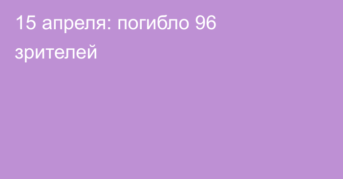 15 апреля: погибло 96 зрителей