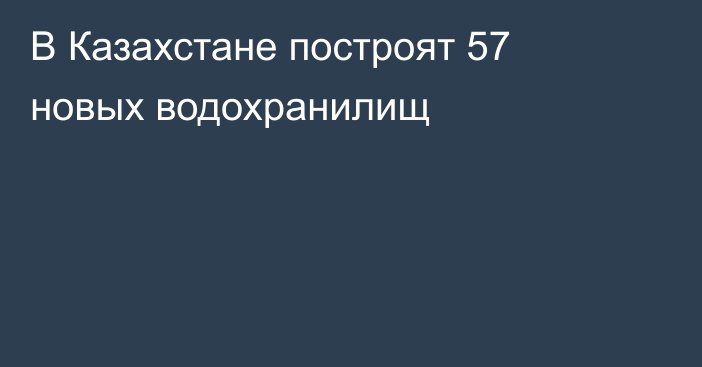 В Казахстане построят 57 новых водохранилищ