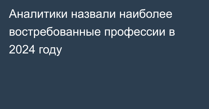 Аналитики назвали наиболее востребованные профессии в 2024 году