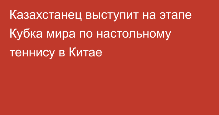 Казахстанец выступит на этапе Кубка мира по настольному теннису в Китае