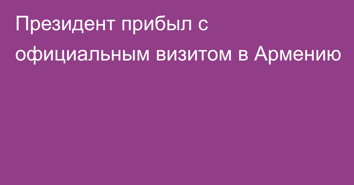 Президент прибыл с официальным визитом в Армению