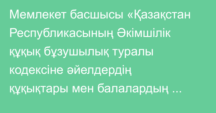 Мемлекет басшысы «Қазақстан  Республикасының Әкімшілік құқық бұзушылық туралы кодексіне әйелдердің құқықтары мен балалардың қауіпсіздігін қамтамасыз ету мәселелері бойынша өзгерістер мен толықтырулар енгізу туралы» Қазақстан Республикасының Заңына қол қойды