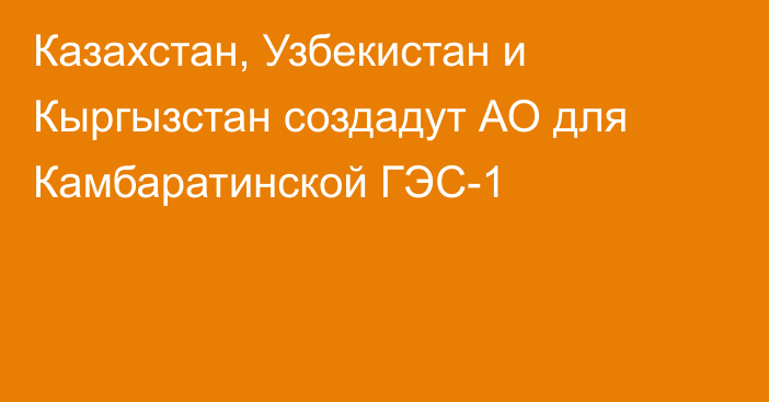 Казахстан, Узбекистан и Кыргызстан создадут АО для Камбаратинской ГЭС-1