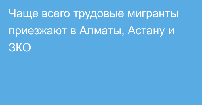 Чаще всего трудовые мигранты приезжают в Алматы, Астану и ЗКО