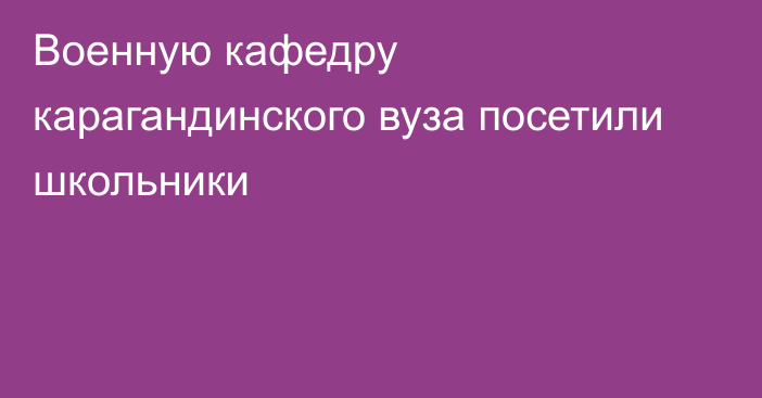 Военную кафедру карагандинского вуза посетили школьники