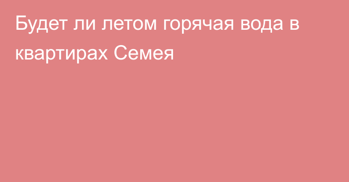 Будет ли летом горячая вода в квартирах Семея