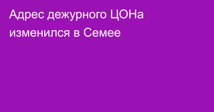 Адрес дежурного ЦОНа изменился в Семее