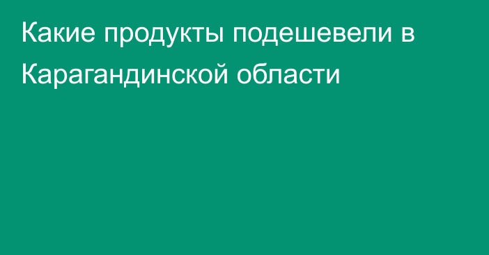 Какие продукты подешевели в Карагандинской области