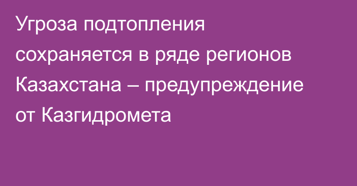 Угроза подтопления сохраняется в ряде регионов Казахстана – предупреждение от Казгидромета