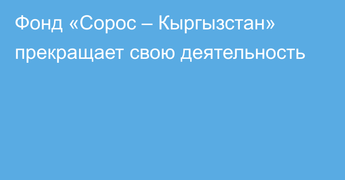 Фонд «Сорос – Кыргызстан» прекращает свою деятельность