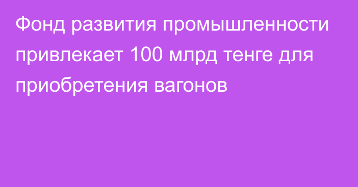 Фонд развития промышленности привлекает 100 млрд тенге для приобретения вагонов