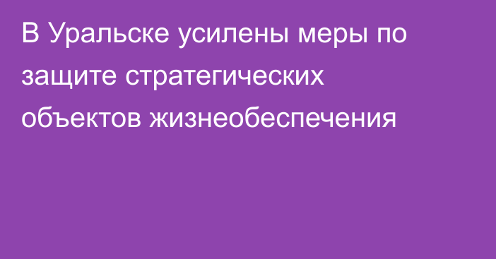 В Уральске усилены меры по защите стратегических объектов жизнеобеспечения