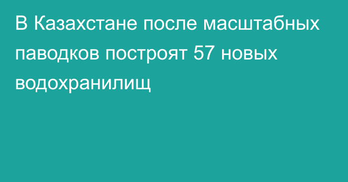 В Казахстане после масштабных паводков построят 57 новых водохранилищ