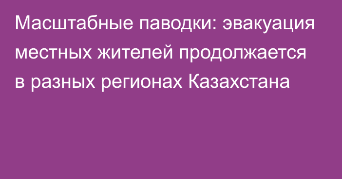 Масштабные паводки: эвакуация местных жителей продолжается в разных регионах Казахстана