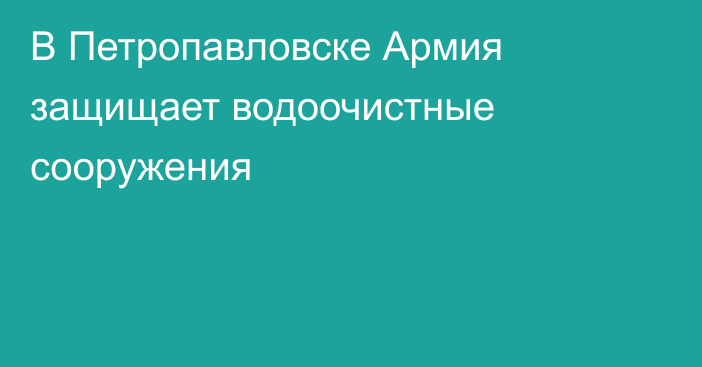 В Петропавловске Армия защищает водоочистные сооружения