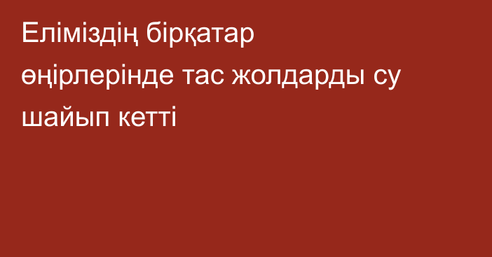 Еліміздің бірқатар өңірлерінде тас жолдарды су шайып кетті