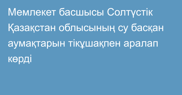 Мемлекет басшысы Солтүстік Қазақстан облысының су басқан аумақтарын тікұшақпен аралап көрді