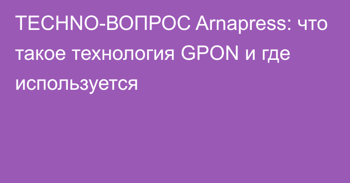 TECHNO-ВОПРОС Arnapress: что такое технология GPON и где используется