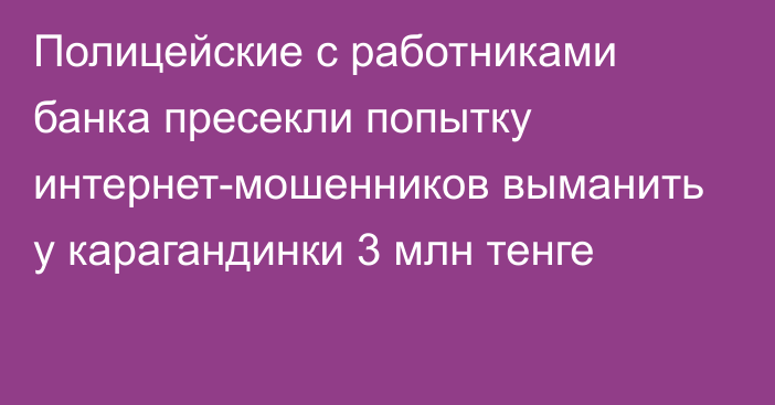 Полицейские с работниками банка пресекли попытку интернет-мошенников выманить у карагандинки 3 млн тенге