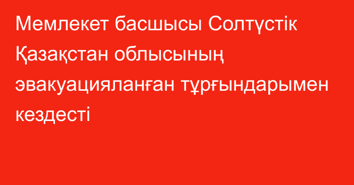 Мемлекет басшысы Солтүстік Қазақстан облысының эвакуацияланған тұрғындарымен кездесті