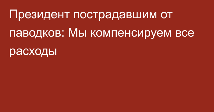 Президент пострадавшим от паводков: Мы компенсируем все расходы