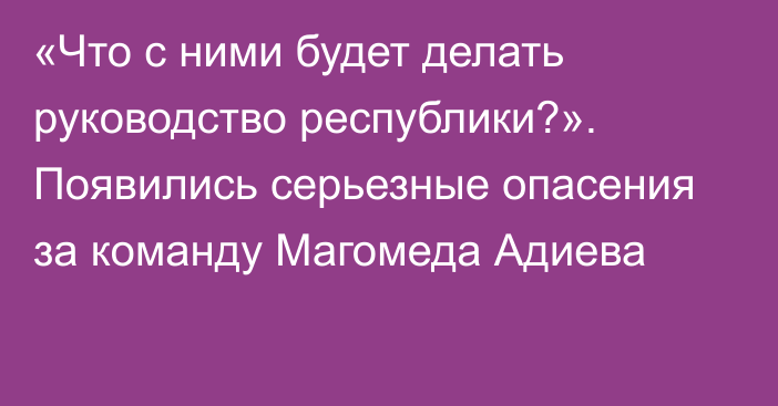 «Что с ними будет делать руководство республики?». Появились серьезные опасения за команду Магомеда Адиева