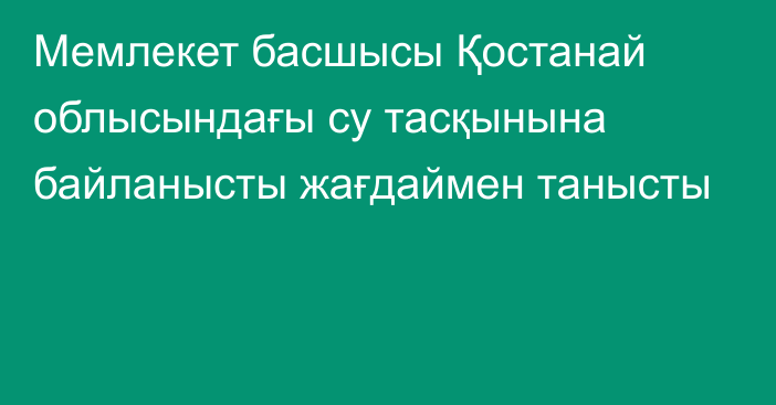 Мемлекет басшысы Қостанай облысындағы су тасқынына байланысты жағдаймен танысты