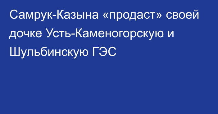 Самрук-Казына «продаст» своей дочке Усть-Каменогорскую и Шульбинскую ГЭС