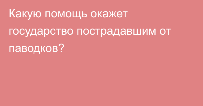 Какую помощь окажет государство пострадавшим от паводков?